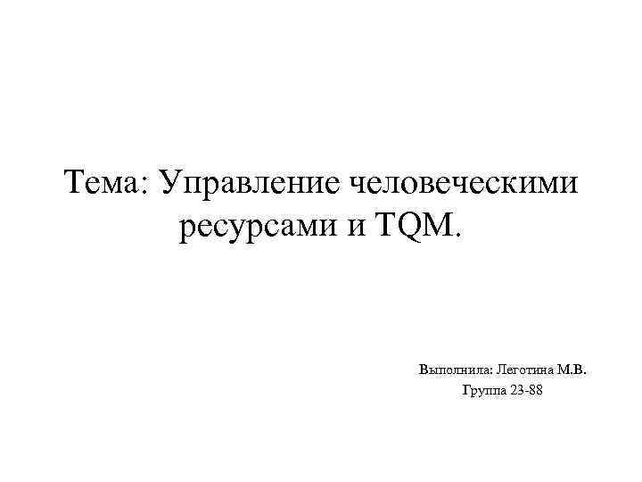 Тема: Управление человеческими ресурсами и TQM. Выполнила: Леготина М. В. Группа 23 -88 