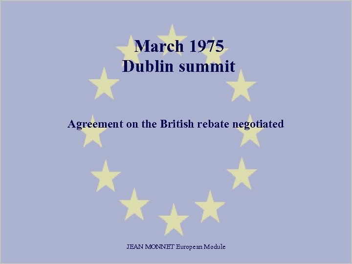 March 1975 Dublin summit Agreement on the British rebate negotiated JEAN MONNET European Module
