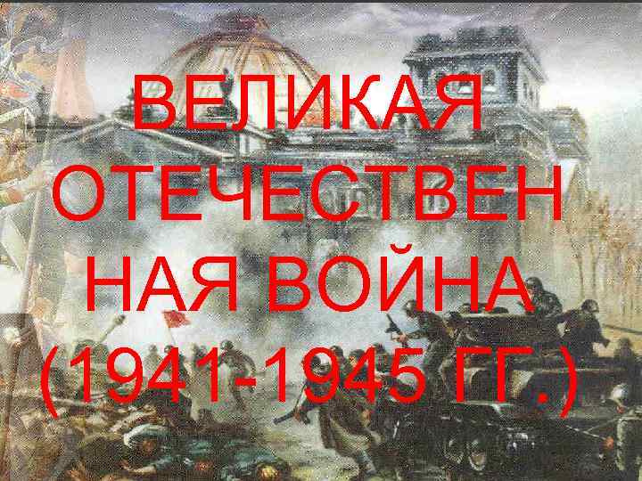 ВЕЛИКАЯ ОТЕЧЕСТВЕН НАЯ ВОЙНА (1941 -1945 ГГ. ) 