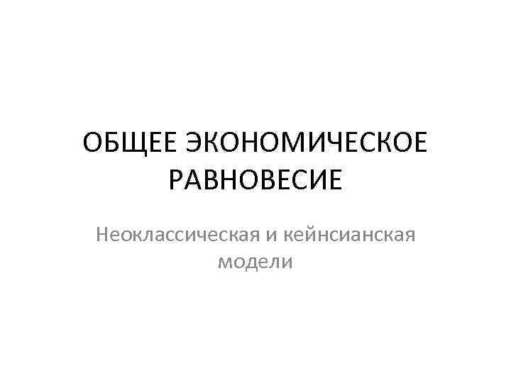 ОБЩЕЕ ЭКОНОМИЧЕСКОЕ РАВНОВЕСИЕ Неоклассическая и кейнсианская модели 