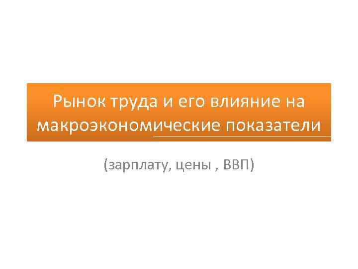 Рынок труда и его влияние на макроэкономические показатели (зарплату, цены , ВВП) 