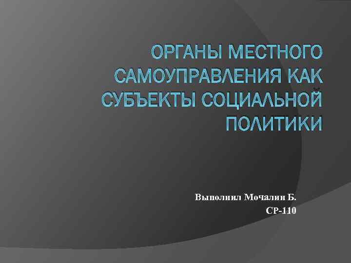 ОРГАНЫ МЕСТНОГО САМОУПРАВЛЕНИЯ КАК СУБЪЕКТЫ СОЦИАЛЬНОЙ ПОЛИТИКИ Выполнил Мочалин Б. СР-110 