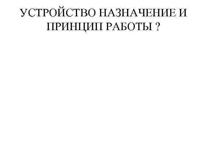 УСТРОЙСТВО НАЗНАЧЕНИЕ И ПРИНЦИП РАБОТЫ ? 
