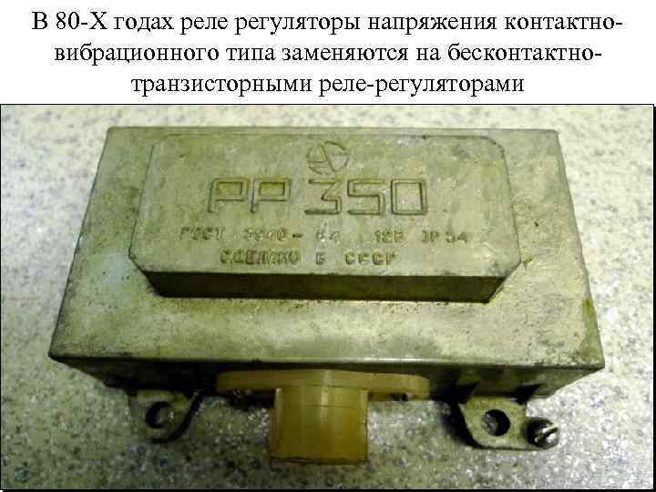 В 80 -Х годах реле регуляторы напряжения контактновибрационного типа заменяются на бесконтактнотранзисторными реле-регуляторами 