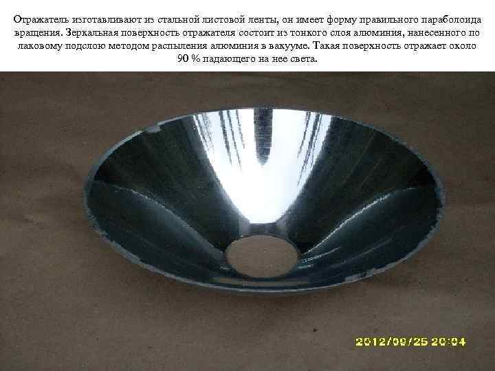 Отражатель изготавливают из стальной листовой ленты, он имеет форму правильного параболоида вращения. Зеркальная поверхность