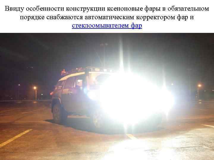 Ввиду особенности конструкции ксеноновые фары в обязательном порядке снабжаются автоматическим корректором фар и стеклоомывателем