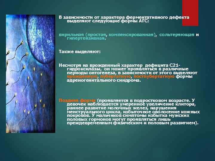 В зависимости от характера ферментативного дефекта выделяют следующие формы АГС: вирильная (простая, компенсированная), сольтеряющая