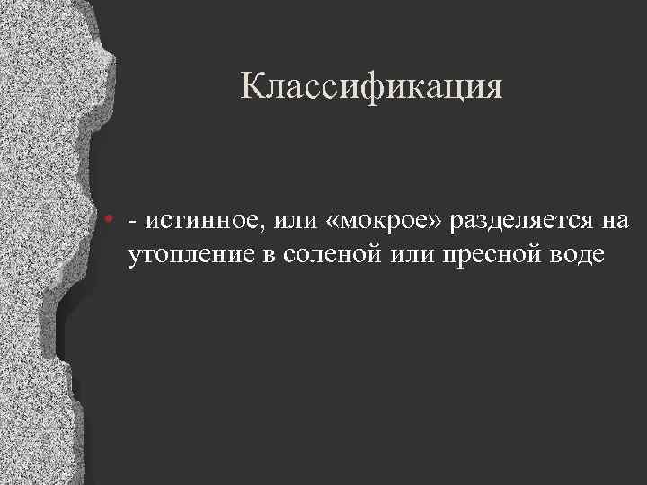 Классификация • - истинное, или «мокрое» разделяется на утопление в соленой или пресной воде