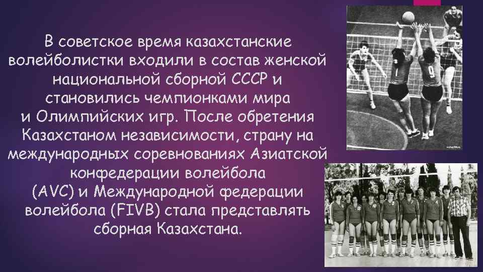 В советское время казахстанские волейболистки входили в состав женской национальной сборной СССР и становились