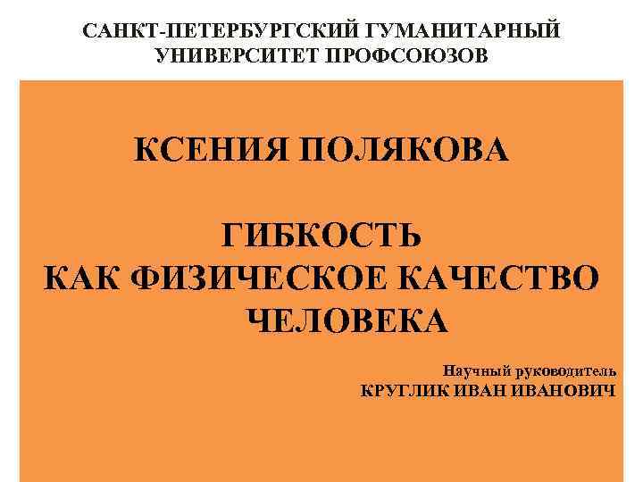 САНКТ-ПЕТЕРБУРГСКИЙ ГУМАНИТАРНЫЙ УНИВЕРСИТЕТ ПРОФСОЮЗОВ КСЕНИЯ ПОЛЯКОВА ГИБКОСТЬ КАК ФИЗИЧЕСКОЕ КАЧЕСТВО ЧЕЛОВЕКА Научный руководитель КРУГЛИК