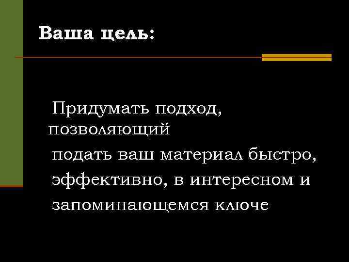 Ваша цель: Придумать подход, позволяющий подать ваш материал быстро, эффективно, в интересном и запоминающемся