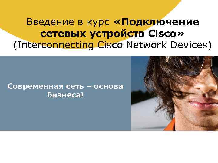 Введение в курс «Подключение сетевых устройств Cisco» (Interconnecting Cisco Network Devices) Современная сеть –