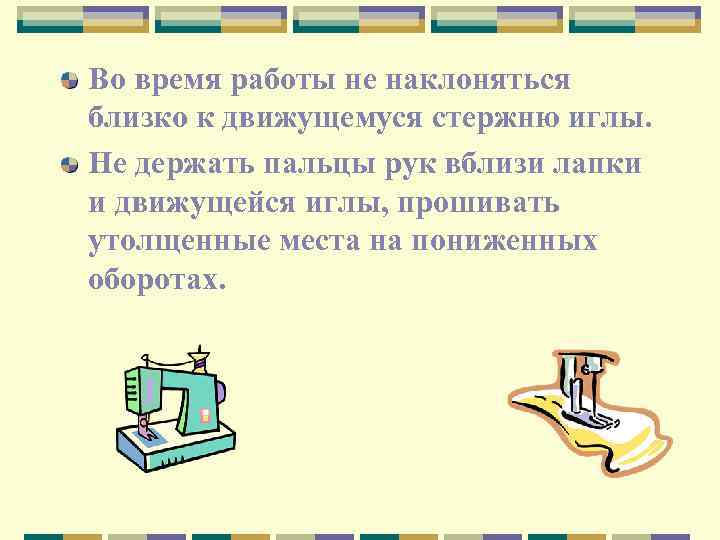 Во время работы не наклоняться близко к движущемуся стержню иглы. Не держать пальцы рук