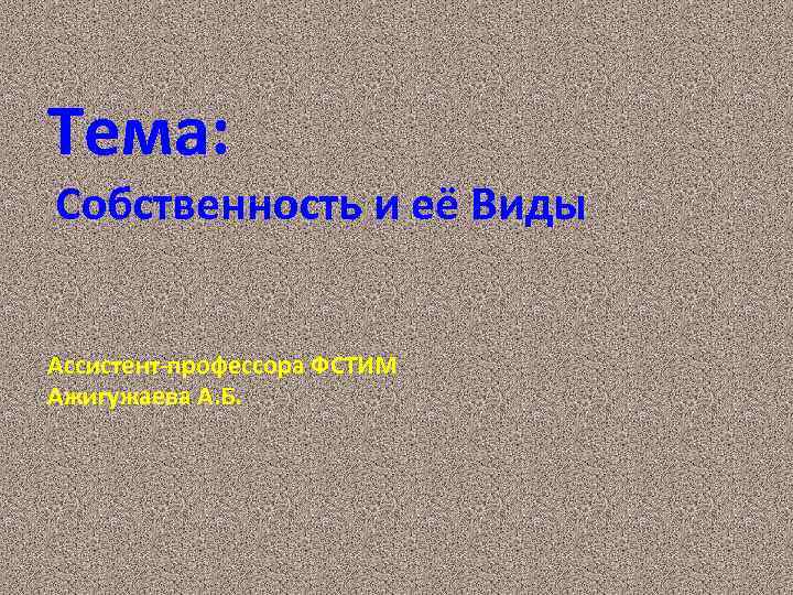 Тема: Собственность и её Виды Ассистент-профессора ФСТИМ Ажигужаева А. Б. 