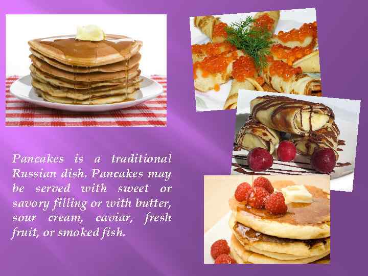 Pancakes is a traditional Russian dish. Pancakes may be served with sweet or savory