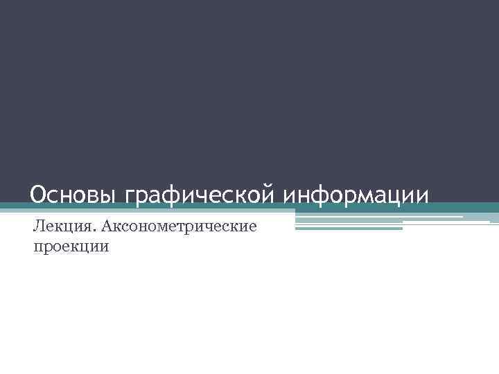 Основы графической информации Лекция. Аксонометрические проекции 