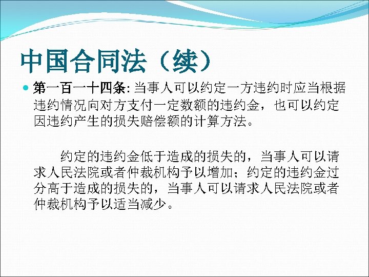 中国合同法（续） 第一百一十四条: 当事人可以约定一方违约时应当根据 违约情况向对方支付一定数额的违约金，也可以约定 因违约产生的损失赔偿额的计算方法。 　　约定的违约金低于造成的损失的，当事人可以请 求人民法院或者仲裁机构予以增加；约定的违约金过 分高于造成的损失的，当事人可以请求人民法院或者 仲裁机构予以适当减少。 　　 