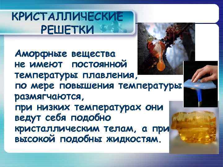 КРИСТАЛЛИЧЕСКИЕ РЕШЕТКИ Аморфные вещества не имеют постоянной температуры плавления, по мере повышения температуры размягчаются,