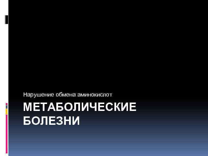 Нарушение обмена аминокислот МЕТАБОЛИЧЕСКИЕ БОЛЕЗНИ 