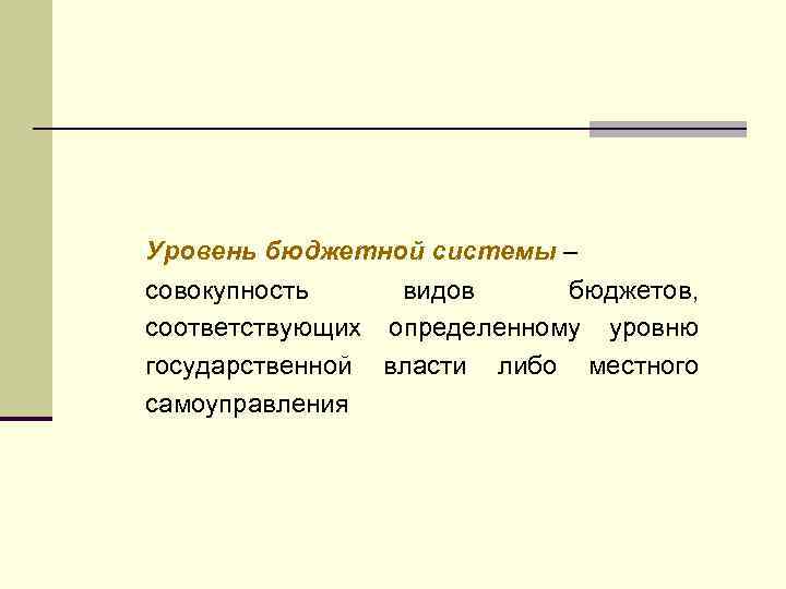Уровень бюджетной системы – совокупность видов бюджетов, соответствующих определенному уровню государственной власти либо местного