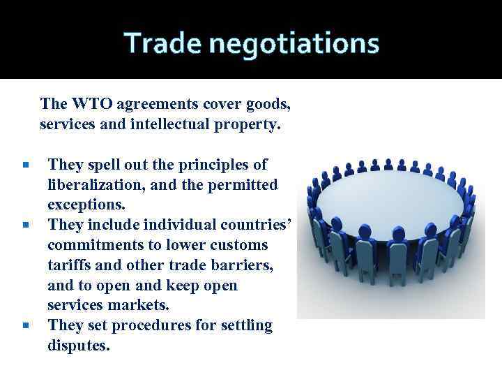 Trade negotiations The WTO agreements cover goods, services and intellectual property. They spell out