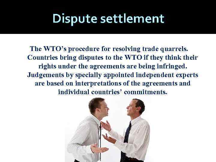 Dispute settlement The WTO’s procedure for resolving trade quarrels. Countries bring disputes to the