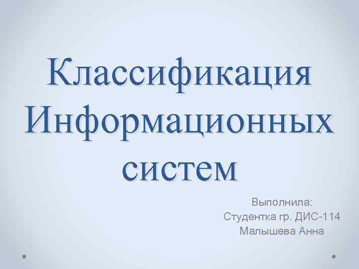 Классификация Информационных систем Выполнила: Студентка гр. ДИС-114 Малышева Анна 