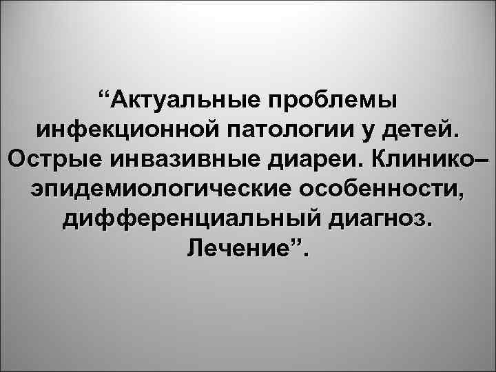 “Актуальные проблемы инфекционной патологии у детей. Острые инвазивные диареи. Клинико– эпидемиологические особенности, дифференциальный диагноз.