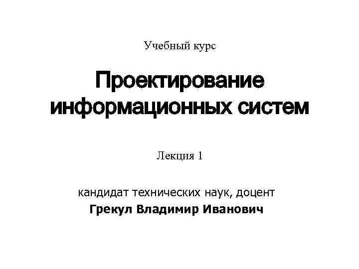 Учебный курс Проектирование информационных систем Лекция 1 кандидат технических наук, доцент Грекул Владимир Иванович