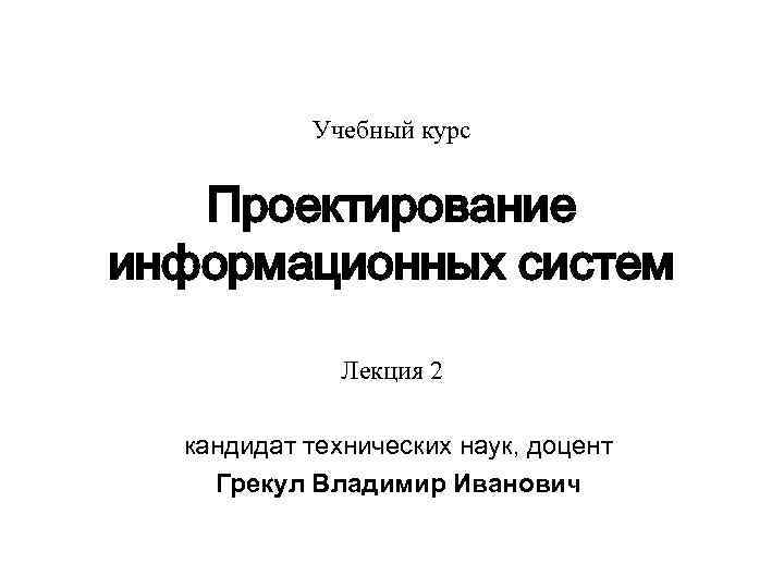 Учебный курс Проектирование информационных систем Лекция 2 кандидат технических наук, доцент Грекул Владимир Иванович