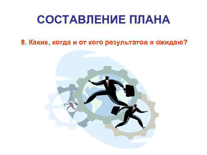 СОСТАВЛЕНИЕ ПЛАНА 8. Каких, когда и от кого результатов я ожидаю? 