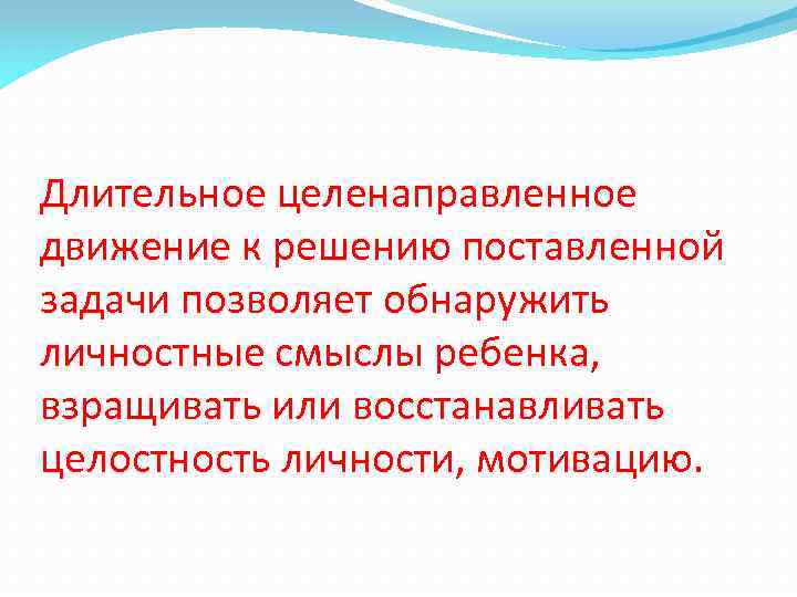 Длительное целенаправленное движение к решению поставленной задачи позволяет обнаружить личностные смыслы ребенка, взращивать или