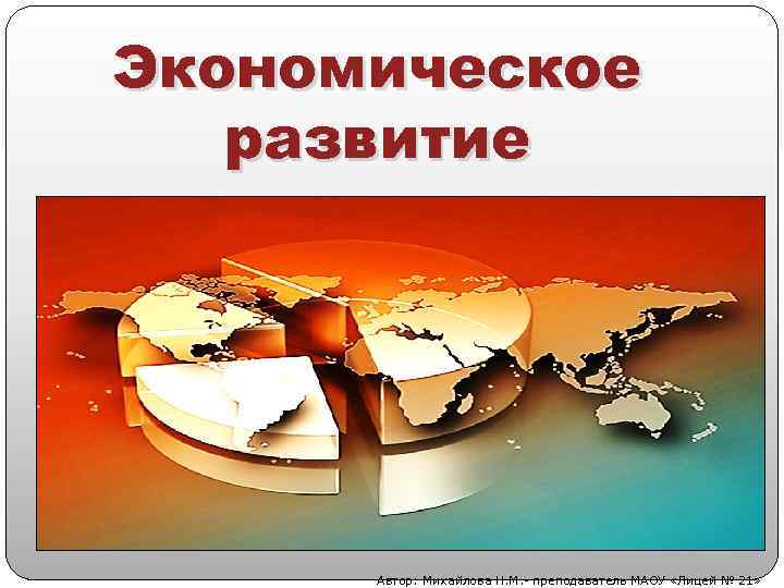 Экономическое развитие Автор: Михайлова Н. М. - преподаватель МАОУ «Лицей № 21» 