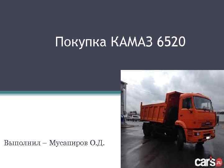Покупка КАМАЗ 6520 Выполнил – Мусапиров О. Д. 