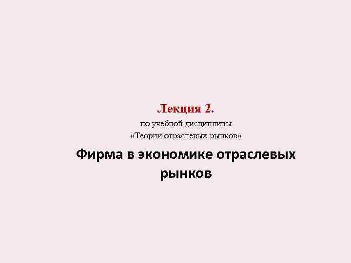 Лекция 2. по учебной дисциплины «Теории отраслевых рынков» Фирма в экономике отраслевых рынков 