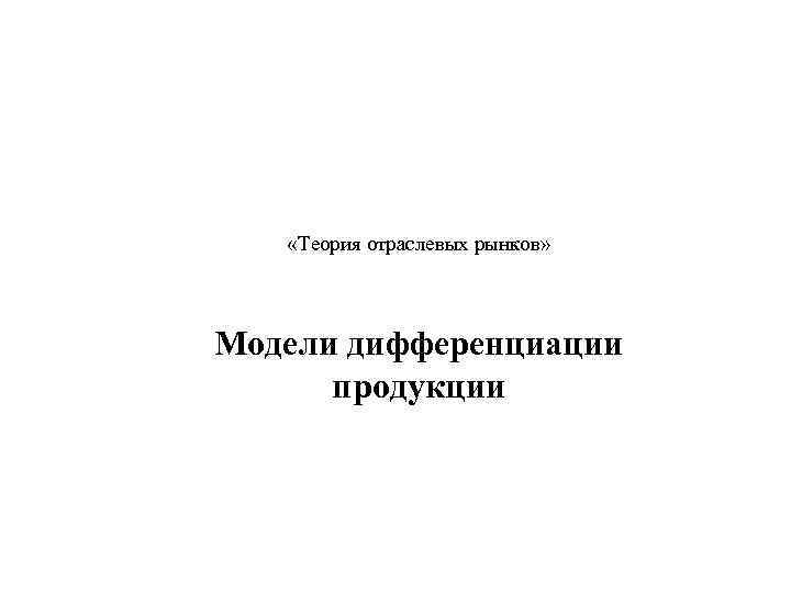  «Теория отраслевых рынков» Модели дифференциации продукции 