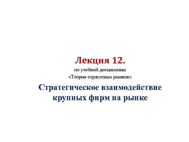 Лекция 12. по учебной дисциплины «Теории отраслевых рынков» Стратегическое взаимодействие крупных фирм на рынке