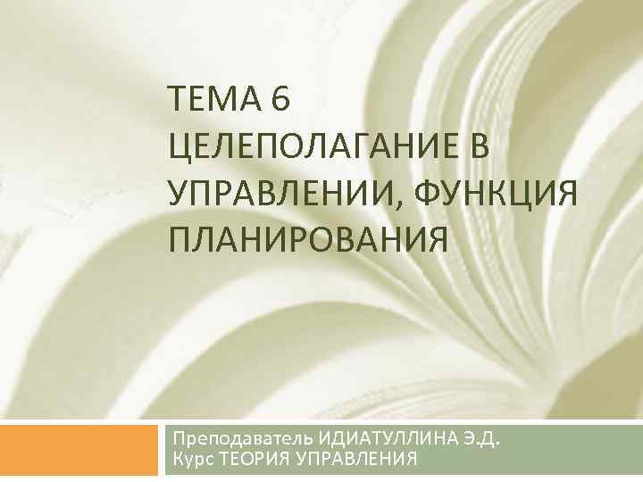 ТЕМА 6 ЦЕЛЕПОЛАГАНИЕ В УПРАВЛЕНИИ, ФУНКЦИЯ ПЛАНИРОВАНИЯ Преподаватель ИДИАТУЛЛИНА Э. Д. Курс ТЕОРИЯ УПРАВЛЕНИЯ
