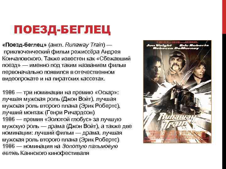 ПОЕЗД-БЕГЛЕЦ «Поезд-беглец» (англ. Runaway Train) — приключенческий фильм режиссёра Андрея Кончаловского. Также известен как