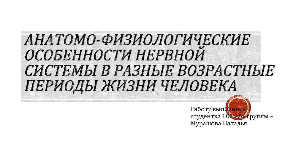 АНАТОМО-ФИЗИОЛОГИЧЕСКИЕ ОСОБЕННОСТИ НЕРВНОЙ СИСТЕМЫ В РАЗНЫЕ ВОЗРАСТНЫЕ ПЕРИОДЫ ЖИЗНИ ЧЕЛОВЕКА Работу выполнила: студентка 101