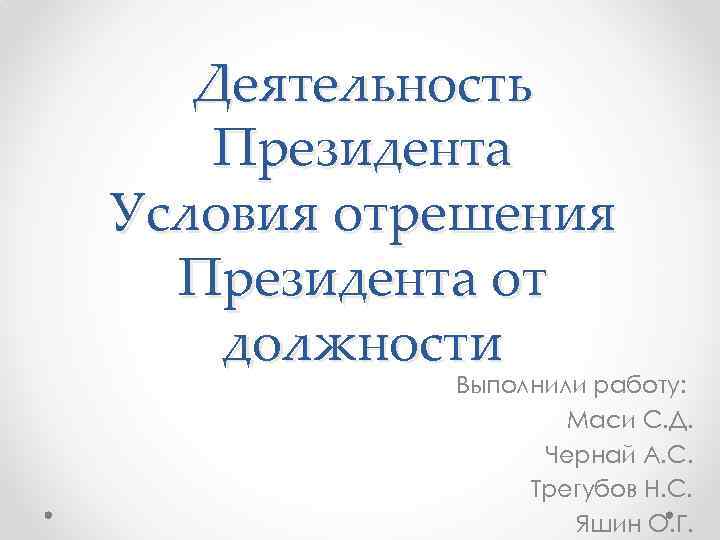 Деятельность Президента Условия отрешения Президента от должности Выполнили работу: Маси С. Д. Чернай А.