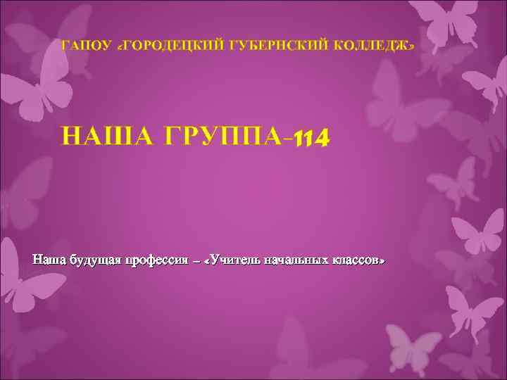 ГАПОУ «ГОРОДЕЦКИЙ ГУБЕРНСКИЙ КОЛЛЕДЖ» НАША ГРУППА-114 Наша будущая профессия – «Учитель начальных классов» 