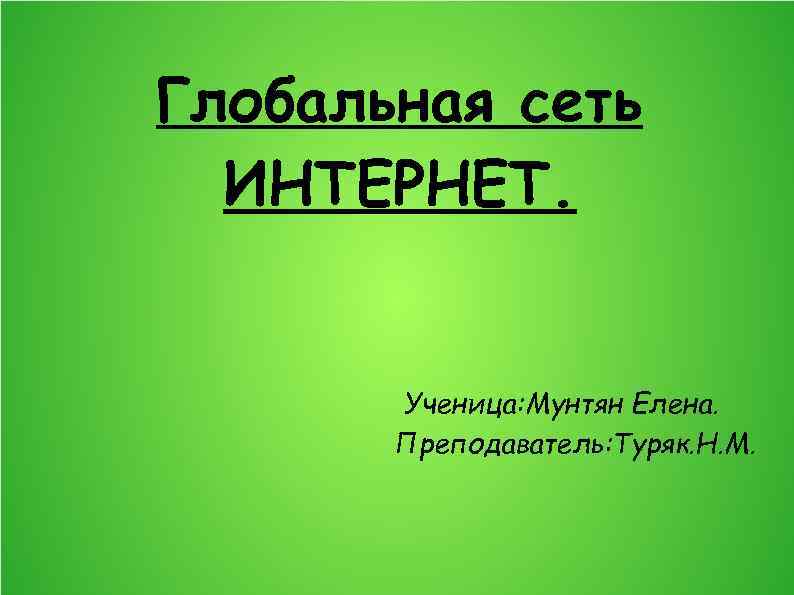 Глобальная сеть ИНТЕРНЕТ. Ученица: Мунтян Елена. Преподаватель: Туряк. Н. М. 