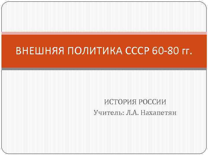 ВНЕШНЯЯ ПОЛИТИКА СССР 60 -80 гг. ИСТОРИЯ РОССИИ Учитель: Л. А. Нахапетян 