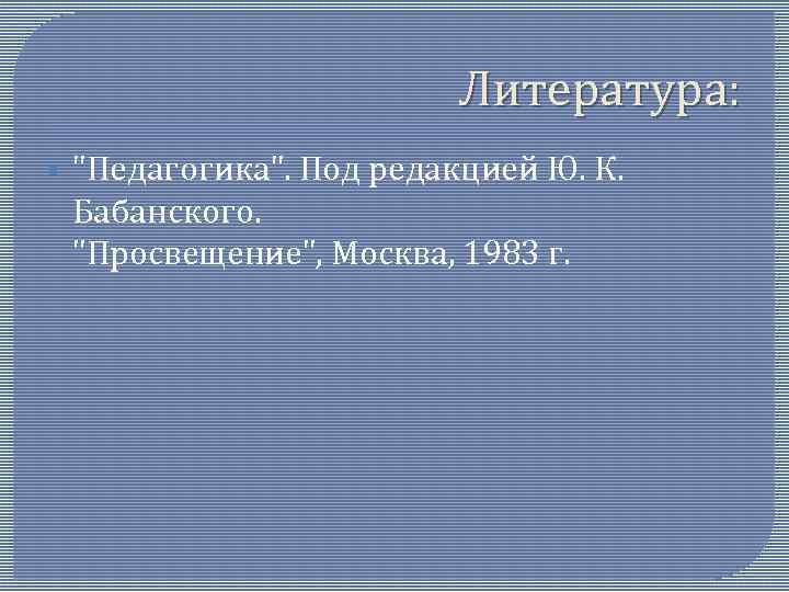 Литература: § "Педагогика". Под редакцией Ю. К. Бабанского. "Просвещение", Москва, 1983 г. 