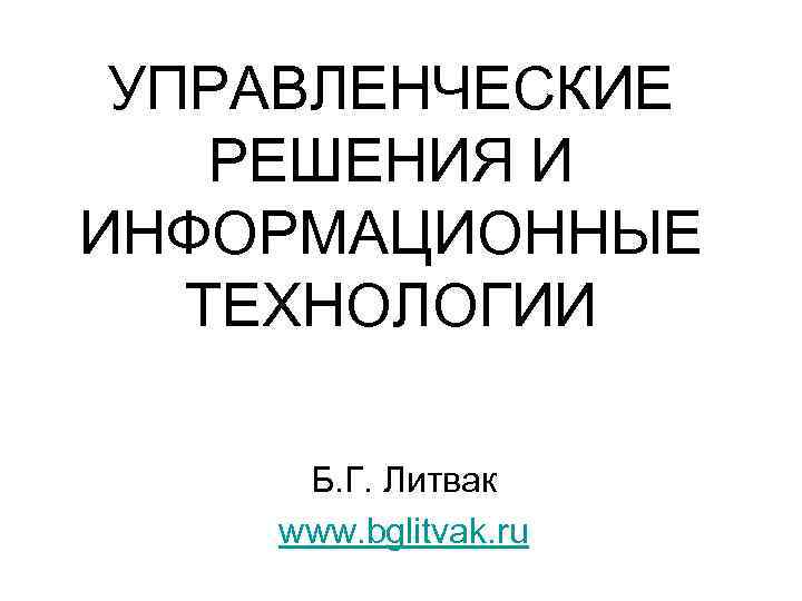 УПРАВЛЕНЧЕСКИЕ РЕШЕНИЯ И ИНФОРМАЦИОННЫЕ ТЕХНОЛОГИИ Б. Г. Литвак www. bglitvak. ru 