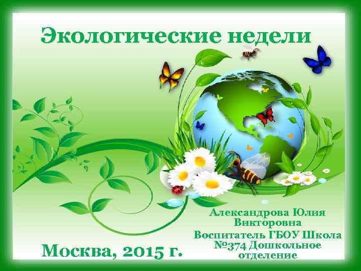 Экологические недели Москва, 2015 г. Александрова Юлия Викторовна Воспитатель ГБОУ Школа № 374 Дошкольное