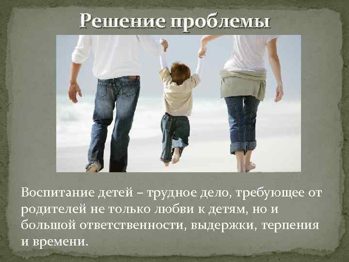 Решение проблемы Воспитание детей – трудное дело, требующее от родителей не только любви к
