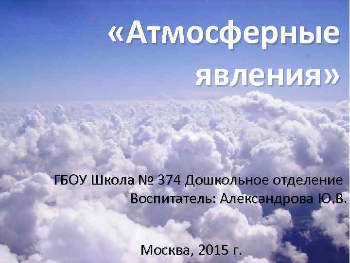  «Атмосферные явления» ГБОУ Школа № 374 Дошкольное отделение Воспитатель: Александрова Ю. В. Москва,