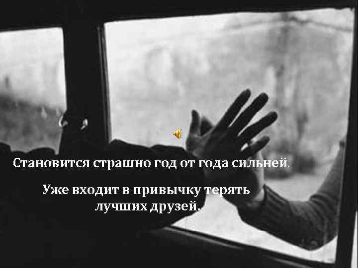 Становится страшно год от года сильней. Уже входит в привычку терять лучших друзей. 